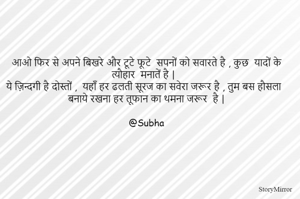 आओ फिर से अपने बिखरे और टूटे फूटे  सपनों को सवारते है , कुछ  यादों के त्यौहार  मनातें है | 
ये ज़िन्दगी है दोस्तों ,  यहाँ हर ढलती सूरज का सवेरा जरूर है , तुम बस हौसला बनाये रखना हर तूफान का थमना जरूर  है |