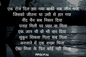 एक रोज दिल हार गया बाकी सब जीत गया
जिसको जीतना था उसी से हार गया 
नींद चैन सब निसार दिया 
पनाह मिली पर प्यार ना मिला
एक जान थी वो भी वार दिया 
सुकून शिकवा गिला सब मिला
अनजाने में एक शख्स मिला 
ऐसा मिला के फिर कोई नही मिला
manu 
