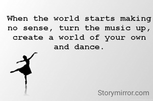 When the world starts making no sense, turn the music up, create a world of your own and dance.