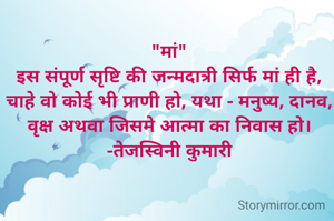 "मां"
इस संपूर्ण सृष्टि की जन्मदात्री सिर्फ मां ही है, चाहे वो कोई भी प्राणी हो, यथा - मनुष्य, दानव, वृक्ष अथवा जिसमे आत्मा का निवास हो।
-तेजस्विनी कुमारी
