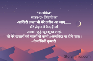 *अलविदा*
सफ़र-ए- जिंदगी का
आखिरी लम्हा भी मेरे क़रीब आ जाए......
मेरे ज़ेहन में कैद हैं जो
आपसे जुड़े खूबसूरत लम्हें,
वो मेरे ख्यालों को सांसों से कभी #अलविदा ना होने पाए।।
- तेजस्विनी कुमारी 
