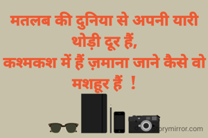 मतलब की दुनिया से अपनी यारी थोड़ी दूर हैं,
कश्मकश में हैं ज़माना जाने कैसे वो मशहूर हैं  !