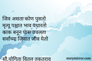 
जिव असता कोण पुसतो
मृत्यू पश्चात भाव वधारतो
काक बनून घास उचलता
सर्वांच्या जिवात जीव येतो


सौ.योगिता वितल तकतराव
