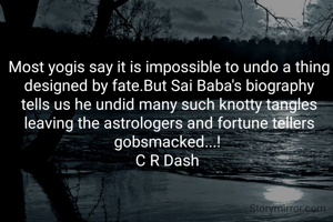 Most yogis say it is impossible to undo a thing designed by fate.But Sai Baba's biography tells us he undid many such knotty tangles leaving the astrologers and fortune tellers gobsmacked...! 
C R Dash 