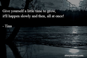 Give yourself a little time to grow, 
it'll happen slowly and then, all at once!

- Tina