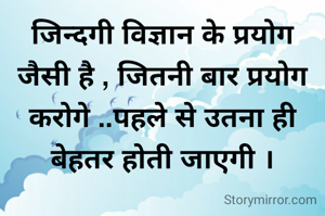 जिन्दगी विज्ञान के प्रयोग जैसी है , जितनी बार प्रयोग करोगे ..पहले से उतना ही  बेहतर होती जाएगी ।