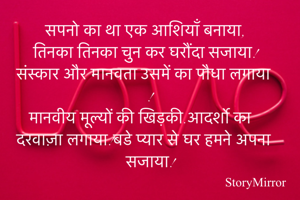 सपनो का था एक आशियाँ बनाया,
तिनका तिनका चुन कर घरौंदा सजाया!
संस्कार और मानवता उसमें का पौधा लगाया !
मानवीय मूल्यों की खिड़की.आदर्शो का दरवाज़ा लगाया!बडे प्यार से घर हमने अपना सजाया!