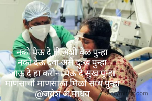 नको येऊ दे ही अशी वेळ पुन्हा
नको देऊ देवा असे दुःख पुन्हा
जाऊ दे हा करोना येऊ दे सुख पुन्हा
माणसाची माणसाला मिळो साथ पुन्हा
@जयेश अ.माधव