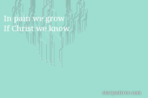 In pain we grow
If Christ we know
