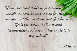 Life is your teacher,life is your enemy,life can sometimes even be your reason for the best moments and the worst moments,but however, life is yours,learn to live it with determination,and never allow anybody to peep into it!!