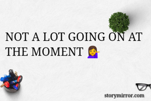 NOT A LOT GOING ON AT THE MOMENT 💁