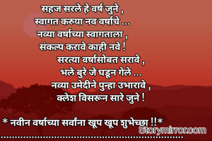 सहज सरले हे वर्ष जुने ,
स्वागत करुया नव वर्षाचे ...
नव्या वर्षाच्या स्वागताला ,
संकल्प करावे काही नवे !
                 सरत्या वर्षासोबत सरावे ,
                 भले बुरे जे घडून गेले ...
                 नव्या उमेदीने पुन्हा उभारावे ,
                 क्लेश विसरून सारे जुने !

* नवीन वर्षाच्या सर्वांना खूप खूप शुभेच्छा !!*
     ....................................................................