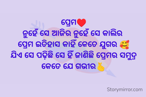 ପ୍ରେମ♥️
ନୁହେଁ ସେ ଆଜିର ନୁହେଁ ସେ କାଲିର 
ପ୍ରେମ ଇତିହାସ କାହିଁ କେତେ ଯୁଗର 🥰
ଯିଏ ସେ ପଢ଼ିଛି ସେ ହିଁ ଜାଣିଛି ପ୍ରେମର ସମୁଦ୍ର କେତେ ଯେ ଗଭୀର🫰
