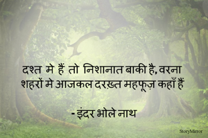 दश्त  मे  हैं  तो  निशानात बाकी है, वरना 
शहरों मे आजकल दरख़्त महफूज़ कहाँ हैं 

- इंदर भोले नाथ