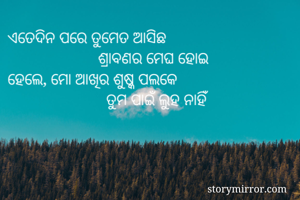 ଏତେଦିନ ପରେ ତୁମେତ ଆସିଛ 
                      ଶ୍ରାବଣର ମେଘ ହୋଇ 
ହେଲେ, ମୋ ଆଖିର ଶୁଷ୍କ ପଲକେ 
                        ତୁମ ପାଇଁ ଲୁହ ନାହିଁ 