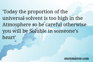 'Today the proportion of the universal solvent is too high in the Atmosphere so be careful otherwise you will be Soluble in someone's heart'