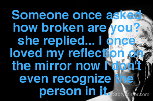 Someone once asked how broken are you? she replied... I once loved my reflection on the mirror now I don't even recognize the person in it. 