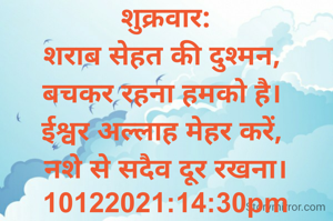 शुक्रवार:
शराब सेहत की दुश्मन, 
बचकर रहना हमको है। 
ईश्वर अल्लाह मेहर करें, 
नशे से सदैव दूर रखना।
10122021:14:30pm