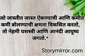 *जो जास्तीत जास्त ऐकण्याची आणि कमीत कमी बोलण्याची क्षमता विकसित करतो, तो नेहमी यशस्वी आणि आनंदी आयुष्य जगतो.*


