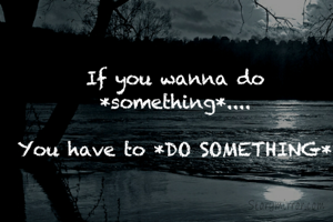If you wanna do *something*....

You have to *DO SOMETHING*