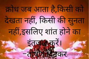 क्रोध जब आता है,किसी को देखता नहीं, किसी की सुनता नहीं,इसलिए शांत होने का इंतजार करें।
-तोषण दिनकर
