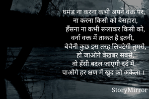 घमंड ना करना कभी अपने वक्त पर,
ना करना किसी को बेसहारा,
हँसना ना कभी रूलाकर किसी को,
वर्ना वक्त में ताकत है इतनी,
बेचैनी कुछ इस तरह लिपटेगी तुमसे,
हो जाओगे बेखबर सबसे,
वो हँसी बदल जाएगी दर्द में,
पाओगे हर क्षण में खुद को अकेला ।



