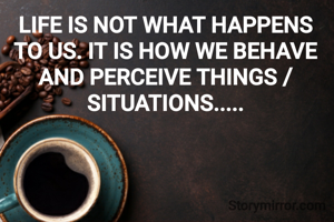 LIFE IS NOT WHAT HAPPENS TO US. IT IS HOW WE BEHAVE AND PERCEIVE THINGS / SITUATIONS.....