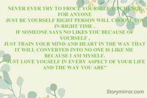 NEVER EVER TRY TO FROCE YOURSELF TO CHANGE FOR ANYONE
 JUST BE YOURSELF RIGHT PERSON WILL CHOOSE YOU IN RIGHT TIME .
IF SOMEONE SAYS NO LIKES YOU BECAUSE OF YOURSELF ,
JUST TRAIN YOUR MIND AND HEART IN THE WAY THAT IT WILL CONVERTED INTO NO ONE IS LIKE ME 
BECAUSE I AM MYSELF.
''JUST LOVE YOUSELF IN EVERY ASPECT OF YOUR LIFE AND THE WAY YOU ARE''