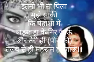 इतनी भी ना पिला
मुझे साकी
कि बेहोशी में
लड़खड़ा के गिर जाऊं
और तेरी ही (पीने की)
तलब से ही महरूम हो जाऊं।।

