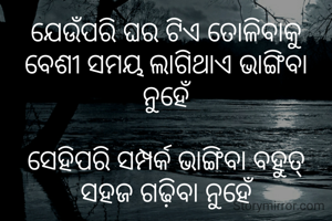 ଯେଉଁପରି ଘର ଟିଏ ତୋଳିବାକୁ ବେଶୀ ସମୟ ଲାଗିଥାଏ ଭାଙ୍ଗିବା ନୁହେଁ

ସେହିପରି ସମ୍ପର୍କ ଭାଙ୍ଗିବା ବହୁତ୍ ସହଜ ଗଢ଼ିବା ନୁହେଁ