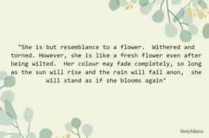 "She is but resemblance to a flower.  Withered and torned. However, she is like a fresh flower even after being wilted.  Her colour may fade completely, so long as the sun will rise and the rain will fall anon,  she will stand as if she blooms again"