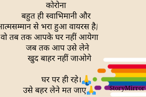                      कोरोना              
         बहुत ही स्वाभिमानी और
  आत्मसम्मान से भरा हुआ वायरस है|
  वो तब तक आपके घर नहीं आयेगा
           जब तक आप उसे लेने  
           खुद बाहर नहीं जाओगे

                 घर पर ही रहे।🙏
           उसे बहर लेने मत जाए🙏