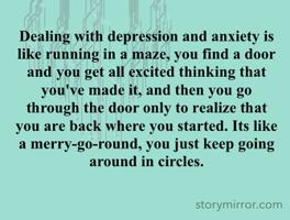 Dealing with depression and anxiety is like running in a maze, you find a door and you get all excited thinking that you've made it, and then you go through the door only to realize that you are back where you started. Its like a merry-go-round, you just keep going around in circles.