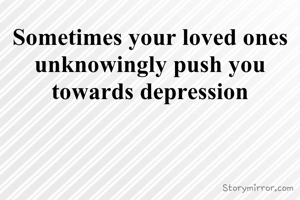 Sometimes your loved ones unknowingly push you towards depression