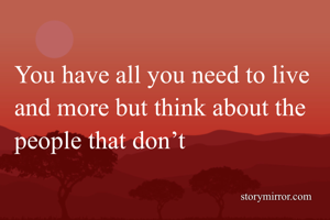 You have all you need to live and more but think about the people that don’t 