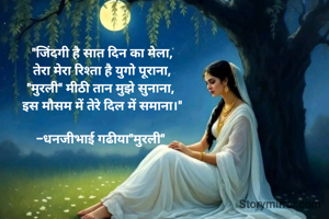 "जिंदगी है सात दिन का मेला,
तेरा मेरा रिश्ता है युगो पूराना,
"मुरली" मीठी तान मुझे सुनाना, 
इस मौसम में तेरे दिल में समाना।"

-धनजीभाई गढीया"मुरली" 
