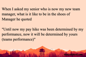 When I asked my senior who is now my new team manager, what is it like to be in the shoes of Manager he quoted

"Until now my pay hike was been determined by my performance, now it will be determined by yours (teams performance)"