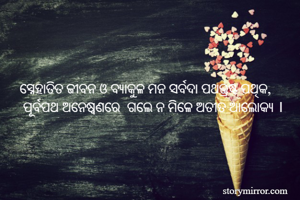 ସ୍ନେହାତିତ ଜୀବନ ଓ ବ୍ୟାକୁଳ ମନ ସର୍ବଦା ପଥଭ୍ରଷ୍ଟ ପଥିକ,
 ପୂର୍ବପଥ ଅନେଷ୍ୱଣରେ  ଗଲେ ନ ମିଳେ ଅତୀତ ଆଲୋକ୍ୟ ।
