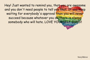 Hey! Just wanted to remind you, that you are awesome and you don't need people to tell you that. If you keep waiting for everybody's approval then you will never succeed because whatever you do there is always somebody who will hate. LOVE YOURSELF GUYS!!