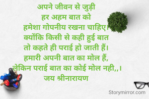 अपने जीवन से जुड़ी 
हर अहम बात को 
हमेशा गोपनीय रखना चाहिए। 
क्योंकि किसी से कही हुई बात 
तो कहते ही पराई हो जाती हैं। 
हमारी अपनी बात का मोल हैं, 
लेकिन पराई बात का कोई मोल नही,,।
जय श्रीनारायण 