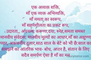 एक अव्यक्त शक्ति,
माँ एक व्यक्त अभिव्यक्ति,
माँ ममता का स्वरूप,
माँ सहनशीलता का प्रकट रूप,
उदारता,, अपनत्व, करूणा,दया, स्नेह,समता समस्त मानवीय संवेदना, मानवीय मूल्यों का आधार,माँ का अक्षुण्ण प्यार, अकथनीय दुलार,साठ साल के बेटे को भी छै:साल का समझने का आंतरिक भाव- बोध, अपार है, संतान के लिए सदैव समर्पण ऐसा है माँ का मन
