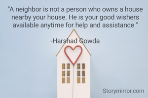 "A neighbor is not a person who owns a house nearby your house. He is your good wishers available anytime for help and assistance "

-Harshad Gowda