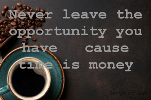 Never leave the opportunity you have   cause time is money