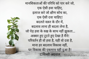 मानसिकताओं की परिधि को पार करे जो, 
एक ऐसी हवा चाहिए, 
इलाज करे जो क्षीण सोच का, 
एक ऐसी दवा चाहिए! 
बदलते वक़्त के दौर में, 
बदलाव लाना ही बदला लेना है, 
जो पेड़ हवा के रुख़ के साथ नहीं झुकता...
अक्सर हुए टूटते हुए देखा है मैंने! 
परिवर्तन ही वो हवा है, यही वो दवा है,
माना हर बदलाव विकास नहीं, 
पर विकास की एकमात्र यही दुआ है! 
©सिम्पी अग्रवाल 