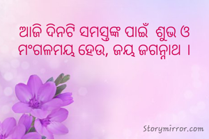 ଆଜି ଦିନଟି ସମସ୍ତଙ୍କ ପାଇଁ  ଶୁଭ ଓ ମଂଗଳମୟ ହେଉ, ଜୟ ଜଗନ୍ନାଥ ।
