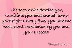  The people who despise you, humiliate you and snatch away your rights away from you, are the ones, most threatened by you and your success!