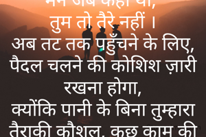 एक जीवन

मैने जब कहा था, 
तुम तो तैरे नहीं ।
अब तट तक पहुँचने के लिए, पैदल चलने की कोशिश ज़ारी रखना होगा,
क्योंकि पानी के बिना तुम्हारा तैराकी कौशल, कुछ काम की नहीं, 
और भी तुम्हें लेने कोई आने वाला भी नहीं ।