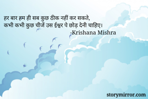 हर बार हम ही सब कुछ ठीक नहीं कर सकते, 
कभी कभी कुछ चीजें उस ईश्वर पे छोड़ देनी चाहिए।
                                              -Krishana Mishra 