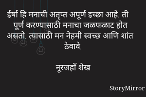 ईर्षा हि मनाची अतृप्त अपूर्ण इच्छा आहे. ती पूर्ण करण्यासाठी मनाचा जळफळाट होत असतो. त्यासाठी मन नेहमी स्वच्छ आणि शांत ठेवावे.

नूरजहाँ शेख