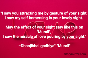 
"I saw you attracting me by gesture of your sight, 
I saw my self immersing in your lovely sight. 

May the effect of your sight stay like this on "Murali", 
I saw the miracle of love pouring by your sight."

-Dhanjibhai gadhiya" "Murali"